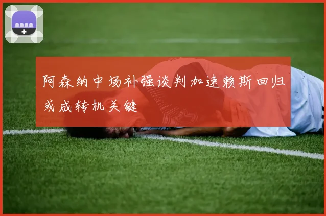 阿森纳中场补强谈判加速赖斯回归或成转机关键