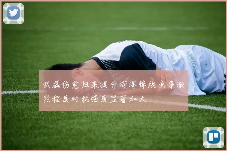 武磊伤愈归来提升海港锋线竞争激烈程度对抗强度显著加大