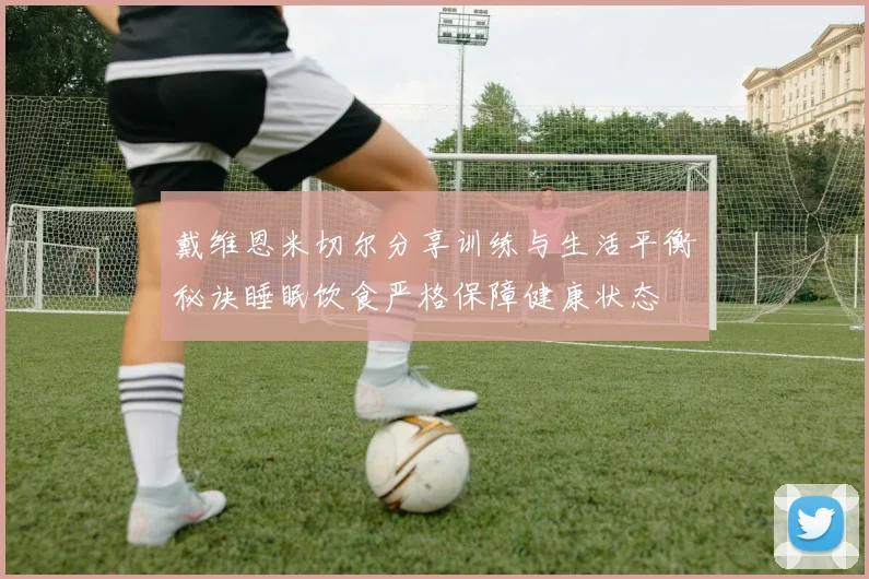 戴维恩米切尔分享训练与生活平衡秘诀睡眠饮食严格保障健康状态