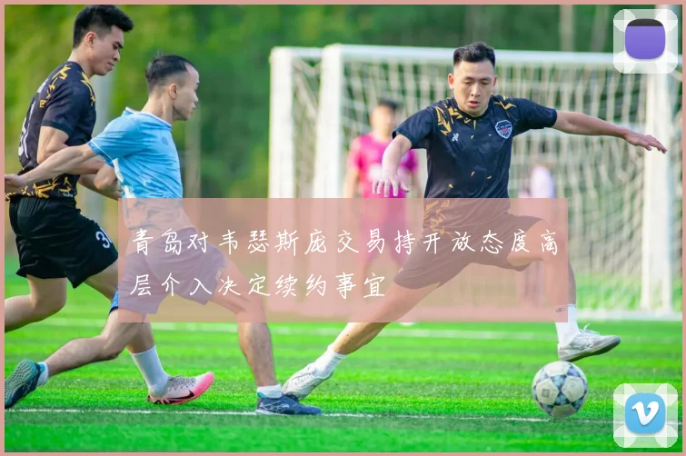 青岛对韦瑟斯庞交易持开放态度高层介入决定续约事宜