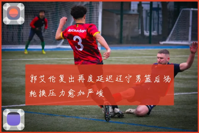 郭艾伦复出再度延迟辽宁男篮后场轮换压力愈加严峻